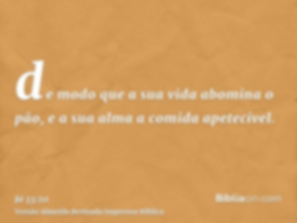 de modo que a sua vida abomina o pão, e a sua alma a comida apetecível.