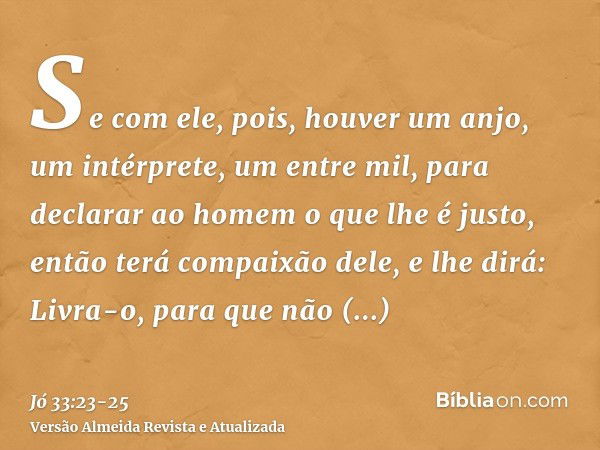 Se com ele, pois, houver um anjo, um intérprete, um entre mil, para declarar ao homem o que lhe é justo,então terá compaixão dele, e lhe dirá: Livra-o, para que