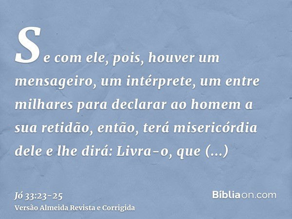 Se com ele, pois, houver um mensageiro, um intérprete, um entre milhares para declarar ao homem a sua retidão,então, terá misericórdia dele e lhe dirá: Livra-o,