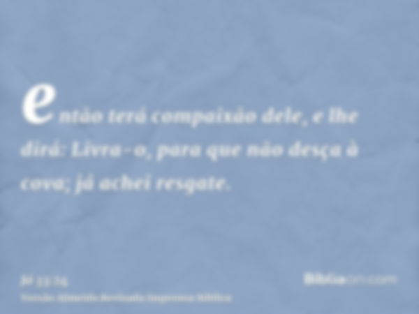 então terá compaixão dele, e lhe dirá: Livra-o, para que não desça à cova; já achei resgate.