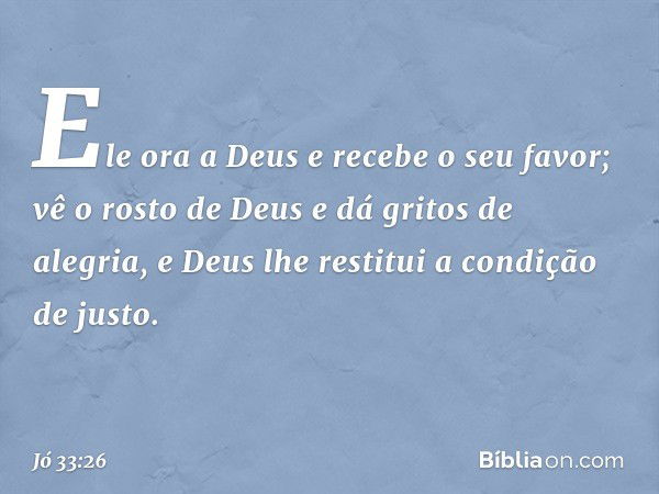 Ele ora a Deus e recebe o seu favor;
vê o rosto de Deus
e dá gritos de alegria,
e Deus lhe restitui a condição de justo. -- Jó 33:26