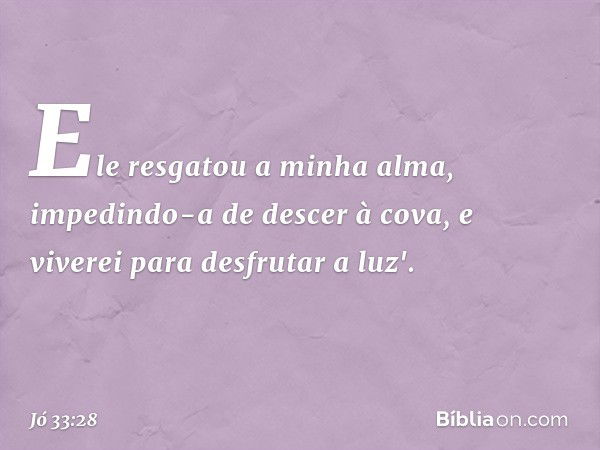 Ele resgatou a minha alma,
impedindo-a de descer à cova,
e viverei para desfrutar a luz'. -- Jó 33:28