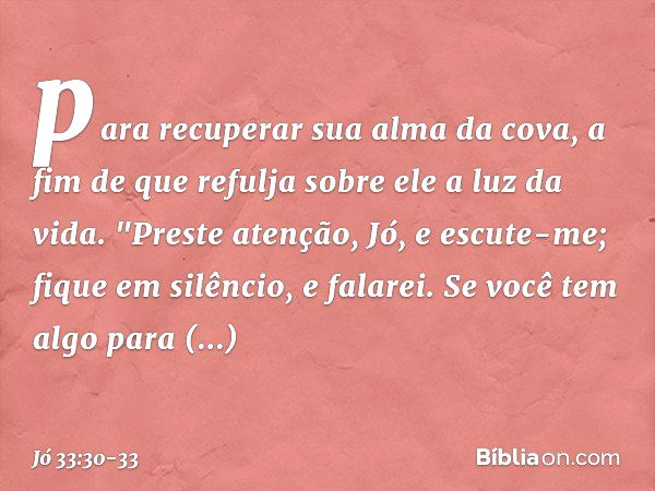 para recuperar sua alma da cova,
a fim de que refulja sobre ele
a luz da vida. "Preste atenção, Jó, e escute-me;
fique em silêncio, e falarei. Se você tem algo 