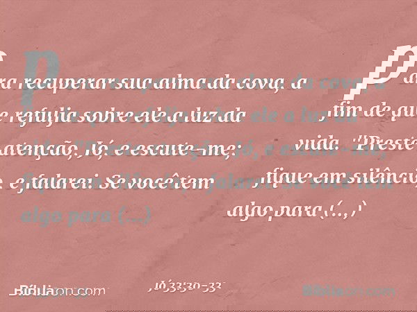 para recuperar sua alma da cova,
a fim de que refulja sobre ele
a luz da vida. "Preste atenção, Jó, e escute-me;
fique em silêncio, e falarei. Se você tem algo
