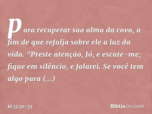 para recuperar sua alma da cova,
a fim de que refulja sobre ele
a luz da vida. "Preste atenção, Jó, e escute-me;
fique em silêncio, e falarei. Se você tem algo 