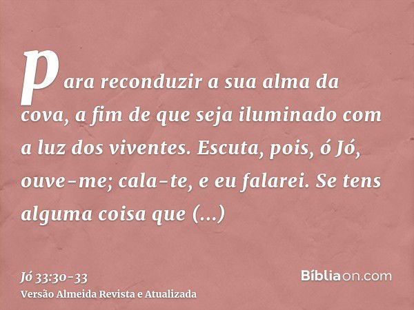 para reconduzir a sua alma da cova, a fim de que seja iluminado com a luz dos viventes.Escuta, pois, ó Jó, ouve-me; cala-te, e eu falarei.Se tens alguma coisa q