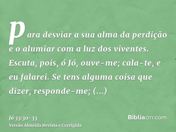 para desviar a sua alma da perdição e o alumiar com a luz dos viventes.Escuta, pois, ó Jó, ouve-me; cala-te, e eu falarei.Se tens alguma coisa que dizer, respon