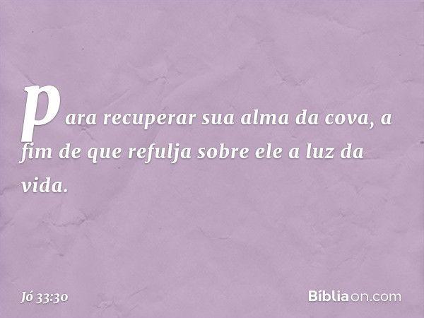 para recuperar sua alma da cova,
a fim de que refulja sobre ele
a luz da vida. -- Jó 33:30