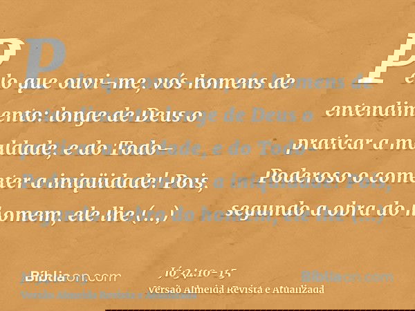 Pelo que ouvi-me, vós homens de entendimento: longe de Deus o praticar a maldade, e do Todo-Poderoso o cometer a iniqüidade!Pois, segundo a obra do homem, ele l