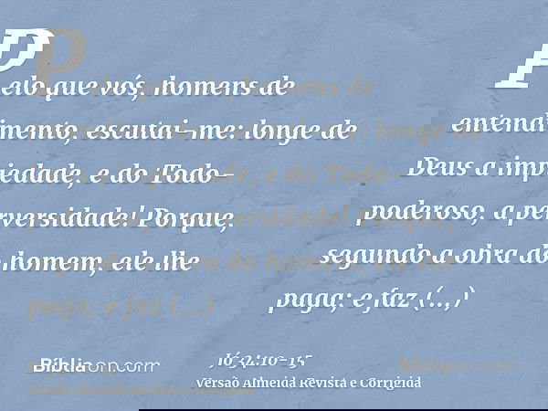 Pelo que vós, homens de entendimento, escutai-me: longe de Deus a impiedade, e do Todo-poderoso, a perversidade!Porque, segundo a obra do homem, ele lhe paga; e