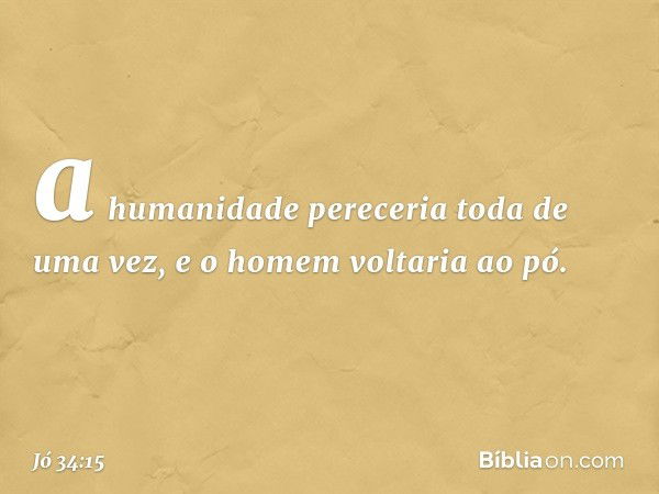 a humanidade pereceria
toda de uma vez,
e o homem voltaria ao pó. -- Jó 34:15