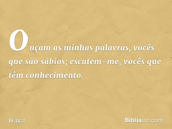 "Ouçam as minhas palavras,
vocês que são sábios;
escutem-me,
vocês que têm conhecimento. -- Jó 34:2