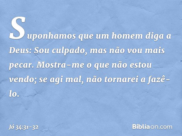 "Suponhamos que um homem
diga a Deus:
'Sou culpado,
mas não vou mais pecar. Mostra-me o que não estou vendo;
se agi mal, não tornarei a fazê-lo'. -- Jó 34:31-32