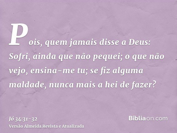 Pois, quem jamais disse a Deus: Sofri, ainda que não pequei;o que não vejo, ensina-me tu; se fiz alguma maldade, nunca mais a hei de fazer?