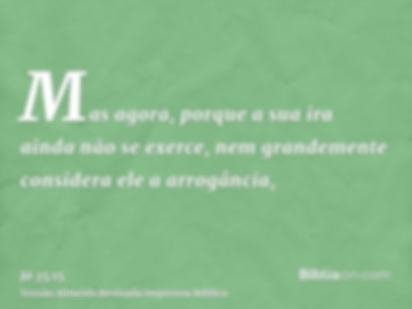 Mas agora, porque a sua ira ainda não se exerce, nem grandemente considera ele a arrogância,