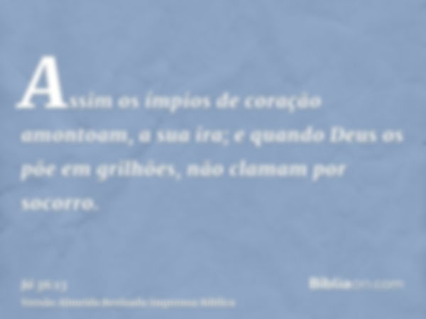 Assim os ímpios de coração amontoam, a sua ira; e quando Deus os põe em grilhões, não clamam por socorro.