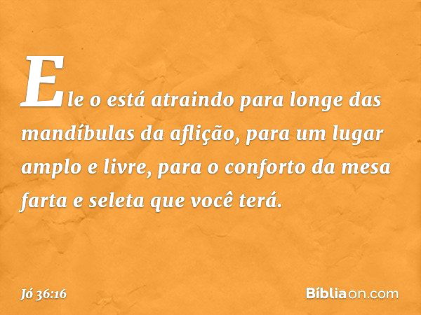 "Ele o está atraindo
para longe das mandíbulas da aflição,
para um lugar amplo e livre,
para o conforto da mesa farta e seleta
que você terá. -- Jó 36:16