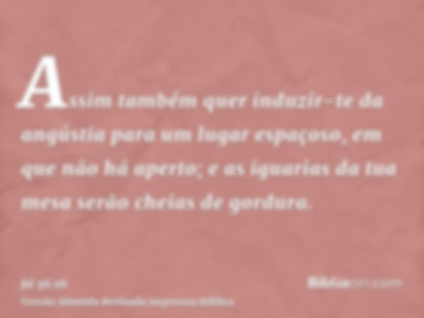 Assim também quer induzir-te da angústia para um lugar espaçoso, em que não há aperto; e as iguarias da tua mesa serão cheias de gordura.