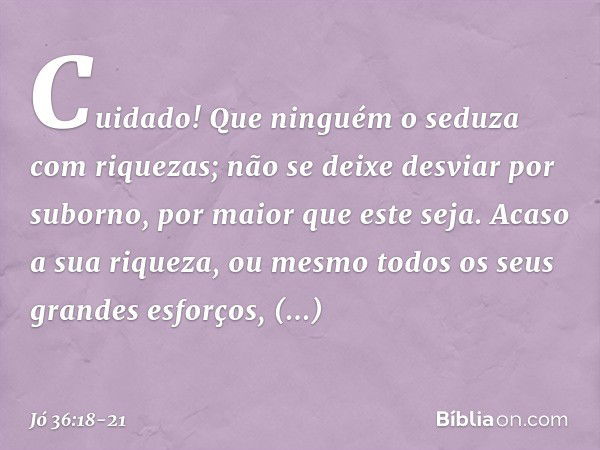 Cuidado!
Que ninguém o seduza com riquezas;
não se deixe desviar por suborno,
por maior que este seja. Acaso a sua riqueza, ou mesmo
todos os seus grandes esfor