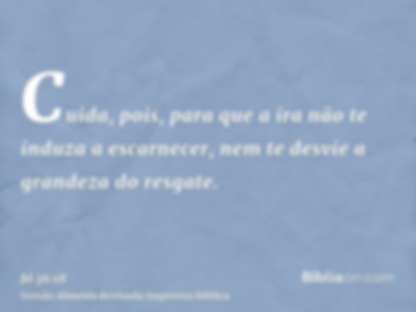 Cuida, pois, para que a ira não te induza a escarnecer, nem te desvie a grandeza do resgate.