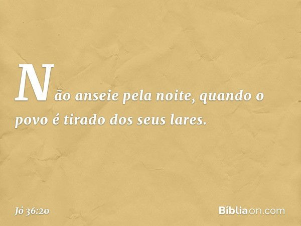 Não anseie pela noite,
quando o povo é tirado dos seus lares. -- Jó 36:20