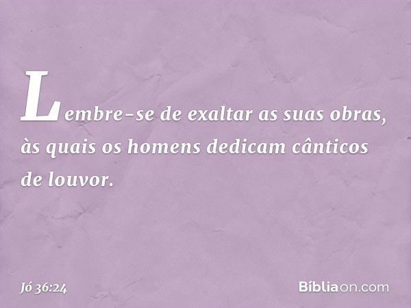 Lembre-se de exaltar as suas obras,
às quais os homens dedicam
cânticos de louvor. -- Jó 36:24