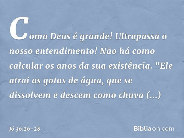 Como Deus é grande!
Ultrapassa o nosso entendimento!
Não há como calcular
os anos da sua existência. "Ele atrai as gotas de água,
que se dissolvem
e descem como