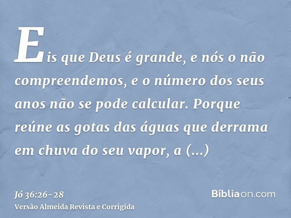 Eis que Deus é grande, e nós o não compreendemos, e o número dos seus anos não se pode calcular.Porque reúne as gotas das águas que derrama em chuva do seu vapo