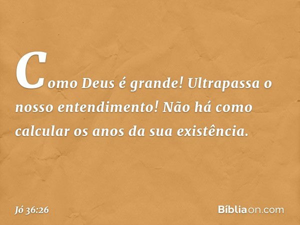 Como Deus é grande!
Ultrapassa o nosso entendimento!
Não há como calcular
os anos da sua existência. -- Jó 36:26