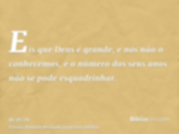 Eis que Deus é grande, e nós não o conhecemos, e o número dos seus anos não se pode esquadrinhar.