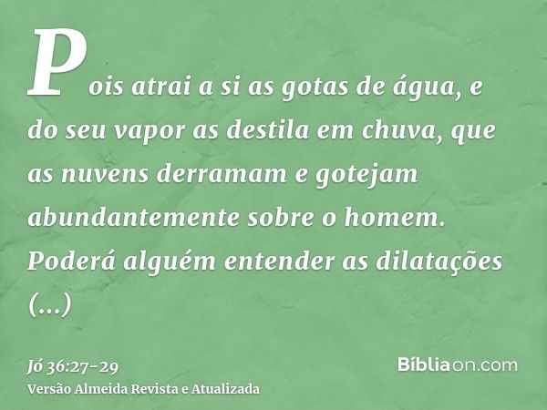 Pois atrai a si as gotas de água, e do seu vapor as destila em chuva,que as nuvens derramam e gotejam abundantemente sobre o homem.Poderá alguém entender as dil