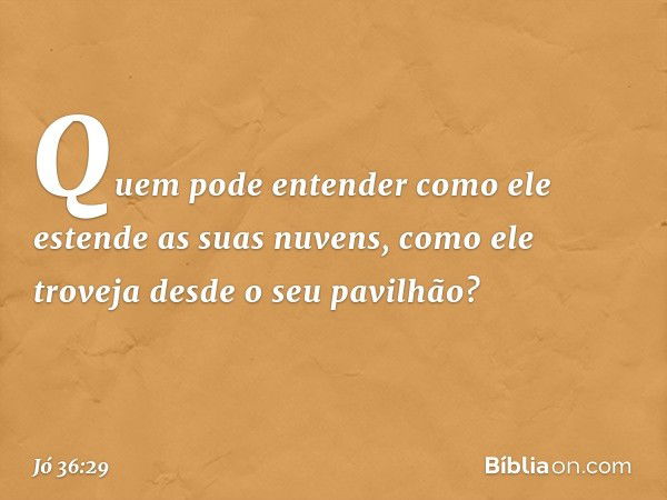 Quem pode entender
como ele estende as suas nuvens,
como ele troveja
desde o seu pavilhão? -- Jó 36:29