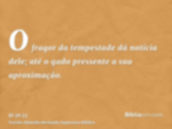 O fragor da tempestade dá notícia dele; até o gado pressente a sua aproximação.