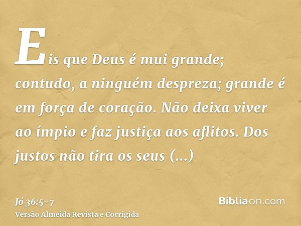 Eis que Deus é mui grande; contudo, a ninguém despreza; grande é em força de coração.Não deixa viver ao ímpio e faz justiça aos aflitos.Dos justos não tira os s