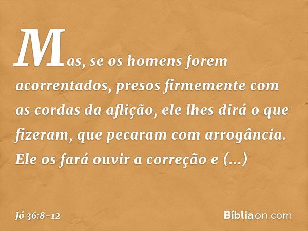 Mas, se os homens
forem acorrentados,
presos firmemente
com as cordas da aflição, ele lhes dirá o que fizeram,
que pecaram com arrogância. Ele os fará ouvir a c