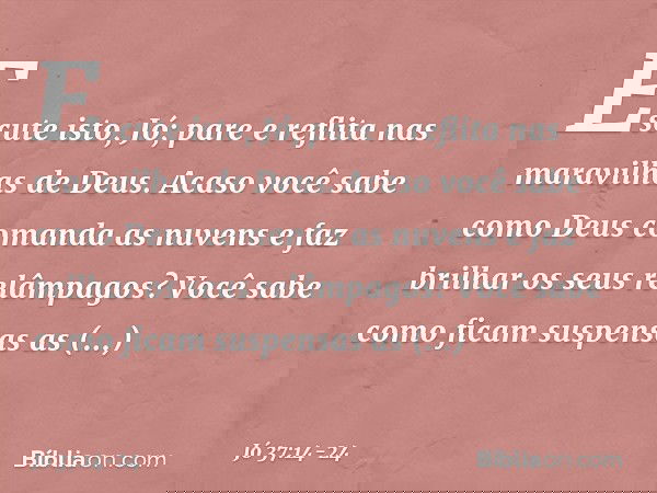 "Escute isto, Jó;
pare e reflita nas maravilhas de Deus. Acaso você sabe como Deus
comanda as nuvens
e faz brilhar os seus relâmpagos? Você sabe como ficam
susp