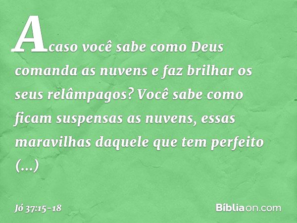 Acaso você sabe como Deus
comanda as nuvens
e faz brilhar os seus relâmpagos? Você sabe como ficam
suspensas as nuvens,
essas maravilhas daquele
que tem perfeit