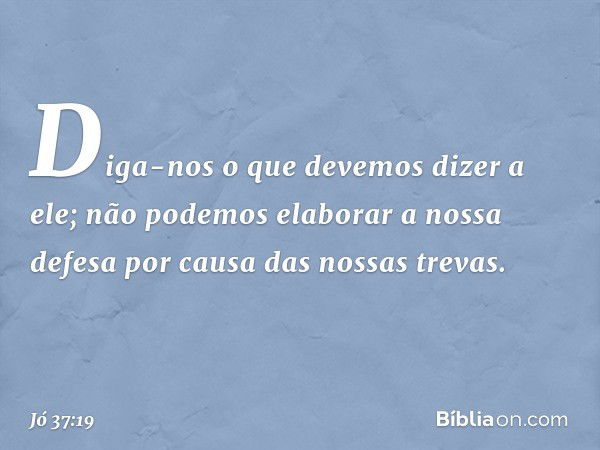 "Diga-nos o que devemos
dizer a ele;
não podemos elaborar a nossa defesa
por causa das nossas trevas. -- Jó 37:19