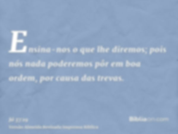 Ensina-nos o que lhe diremos; pois nós nada poderemos pôr em boa ordem, por causa das trevas.