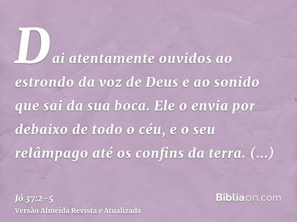 Dai atentamente ouvidos ao estrondo da voz de Deus e ao sonido que sai da sua boca.Ele o envia por debaixo de todo o céu, e o seu relâmpago até os confins da te