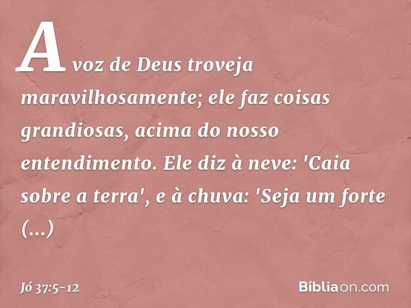 A voz de Deus troveja
maravilhosamente;
ele faz coisas grandiosas,
acima do nosso entendimento. Ele diz à neve: 'Caia sobre a terra',
e à chuva: 'Seja um forte 