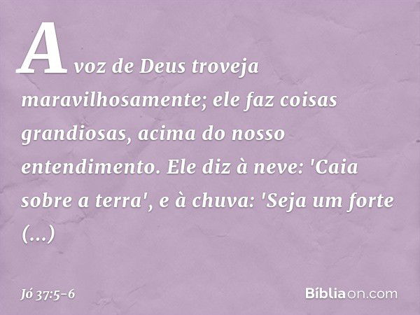 A voz de Deus troveja
maravilhosamente;
ele faz coisas grandiosas,
acima do nosso entendimento. Ele diz à neve: 'Caia sobre a terra',
e à chuva: 'Seja um forte 