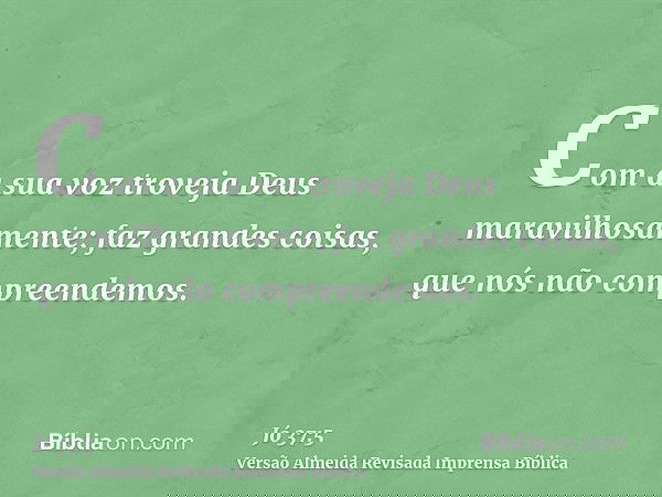 Com a sua voz troveja Deus maravilhosamente; faz grandes coisas, que nós não compreendemos.