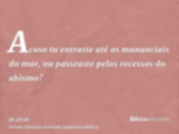 Acaso tu entraste até os mananciais do mar, ou passeaste pelos recessos do abismo?