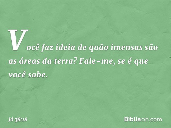 Você faz ideia de quão imensas
são as áreas da terra?
Fale-me, se é que você sabe. -- Jó 38:18