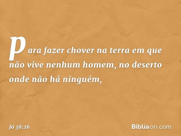 para fazer chover na terra
em que não vive nenhum homem,
no deserto onde não há ninguém, -- Jó 38:26