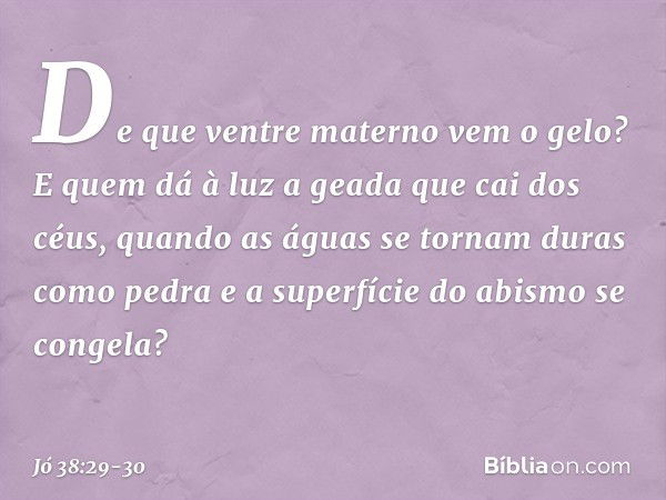 De que ventre materno vem o gelo?
E quem dá à luz a geada
que cai dos céus, quando as águas se tornam
duras como pedra
e a superfície do abismo se congela? -- J