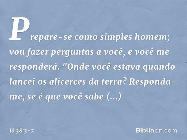 Prepare-se como simples homem;
vou fazer perguntas a você,
e você me responderá. "Onde você estava quando lancei
os alicerces da terra?
Responda-me, se é que vo