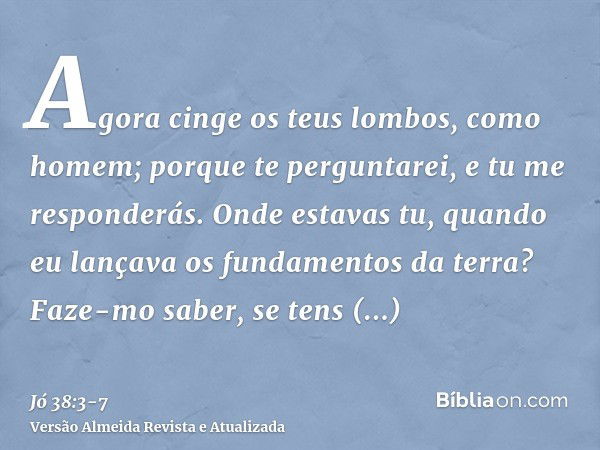 Agora cinge os teus lombos, como homem; porque te perguntarei, e tu me responderás.Onde estavas tu, quando eu lançava os fundamentos da terra? Faze-mo saber, se