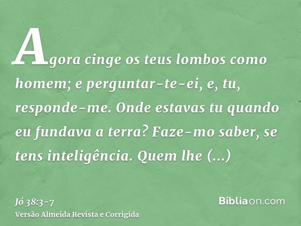 Agora cinge os teus lombos como homem; e perguntar-te-ei, e, tu, responde-me.Onde estavas tu quando eu fundava a terra? Faze-mo saber, se tens inteligência.Quem